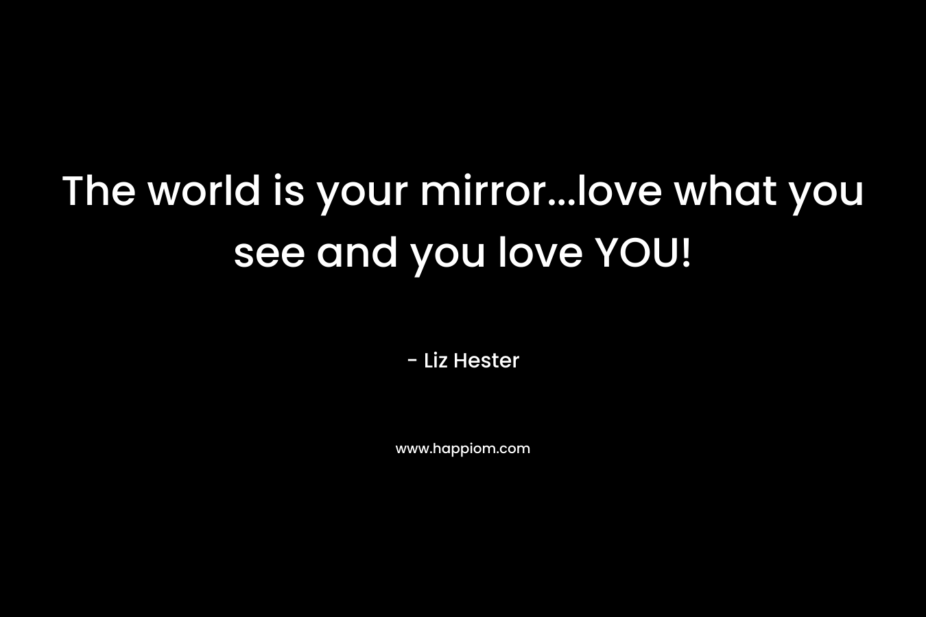 The world is your mirror…love what you see and you love YOU! – Liz Hester