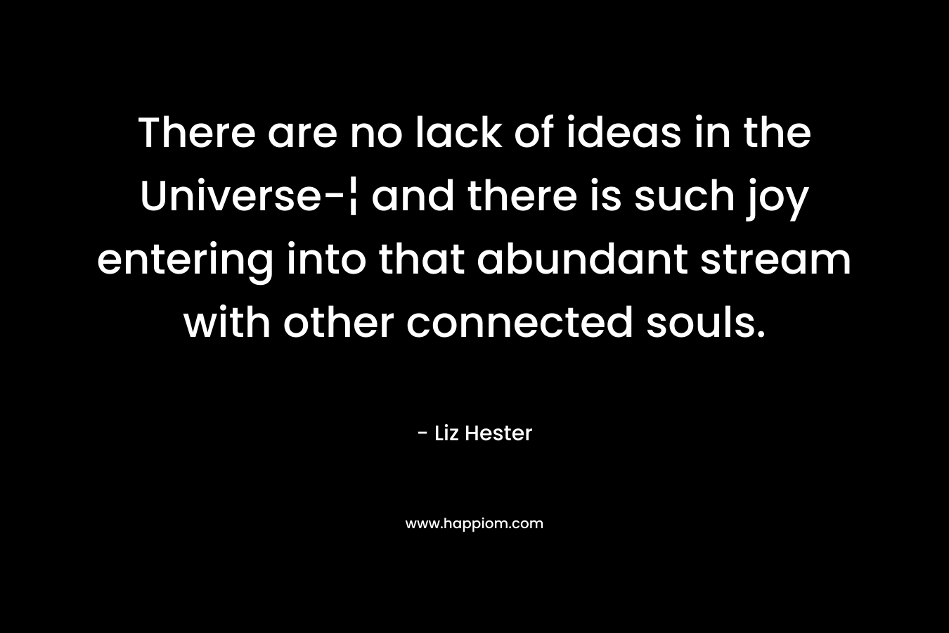 There are no lack of ideas in the Universe-¦ and there is such joy entering into that abundant stream with other connected souls. – Liz Hester