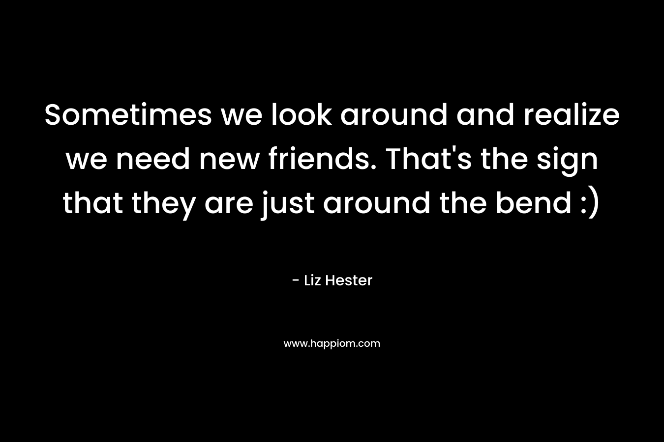 Sometimes we look around and realize we need new friends. That’s the sign that they are just around the bend :) – Liz Hester