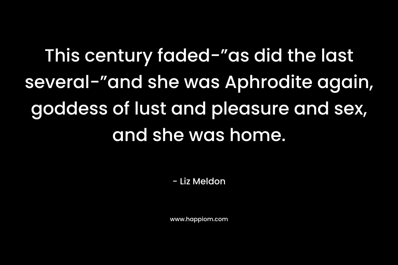 This century faded-”as did the last several-”and she was Aphrodite again, goddess of lust and pleasure and sex, and she was home. – Liz Meldon