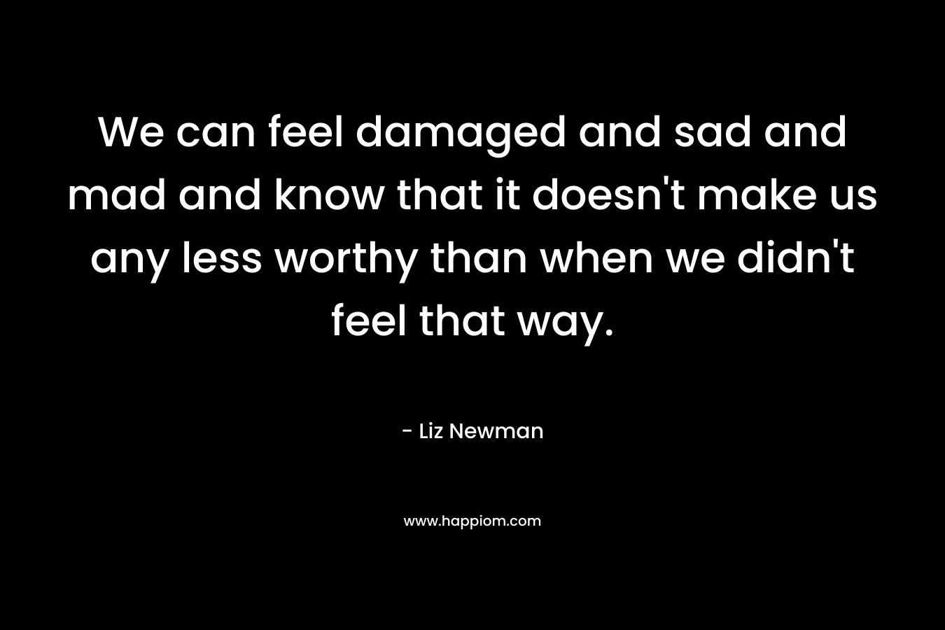 We can feel damaged and sad and mad and know that it doesn't make us any less worthy than when we didn't feel that way.