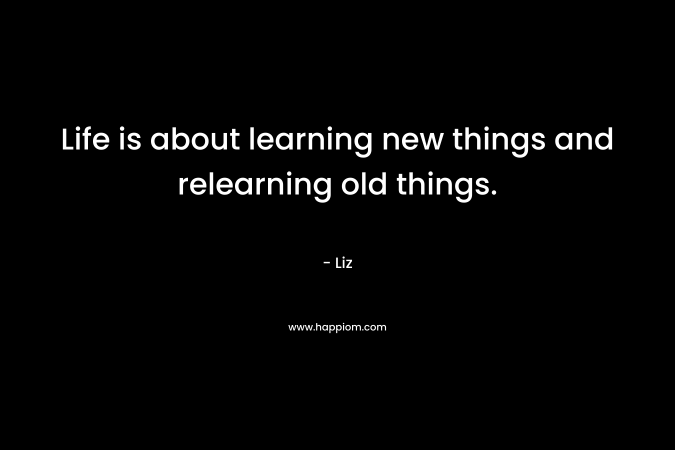 Life is about learning new things and relearning old things. – Liz