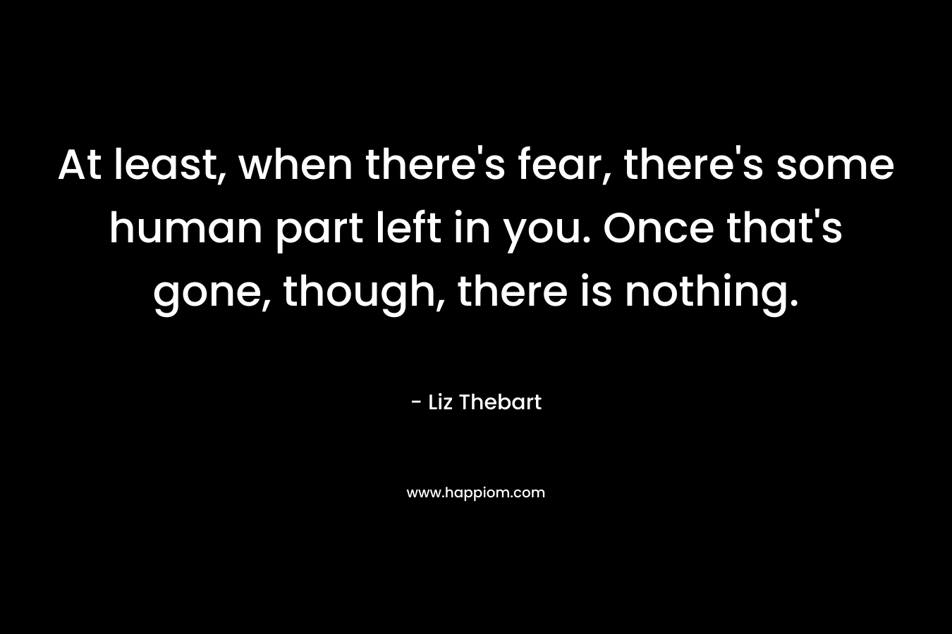 At least, when there’s fear, there’s some human part left in you. Once that’s gone, though, there is nothing. – Liz Thebart
