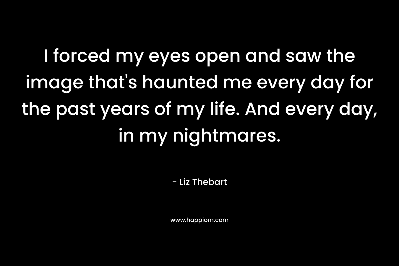 I forced my eyes open and saw the image that’s haunted me every day for the past years of my life. And every day, in my nightmares. – Liz Thebart