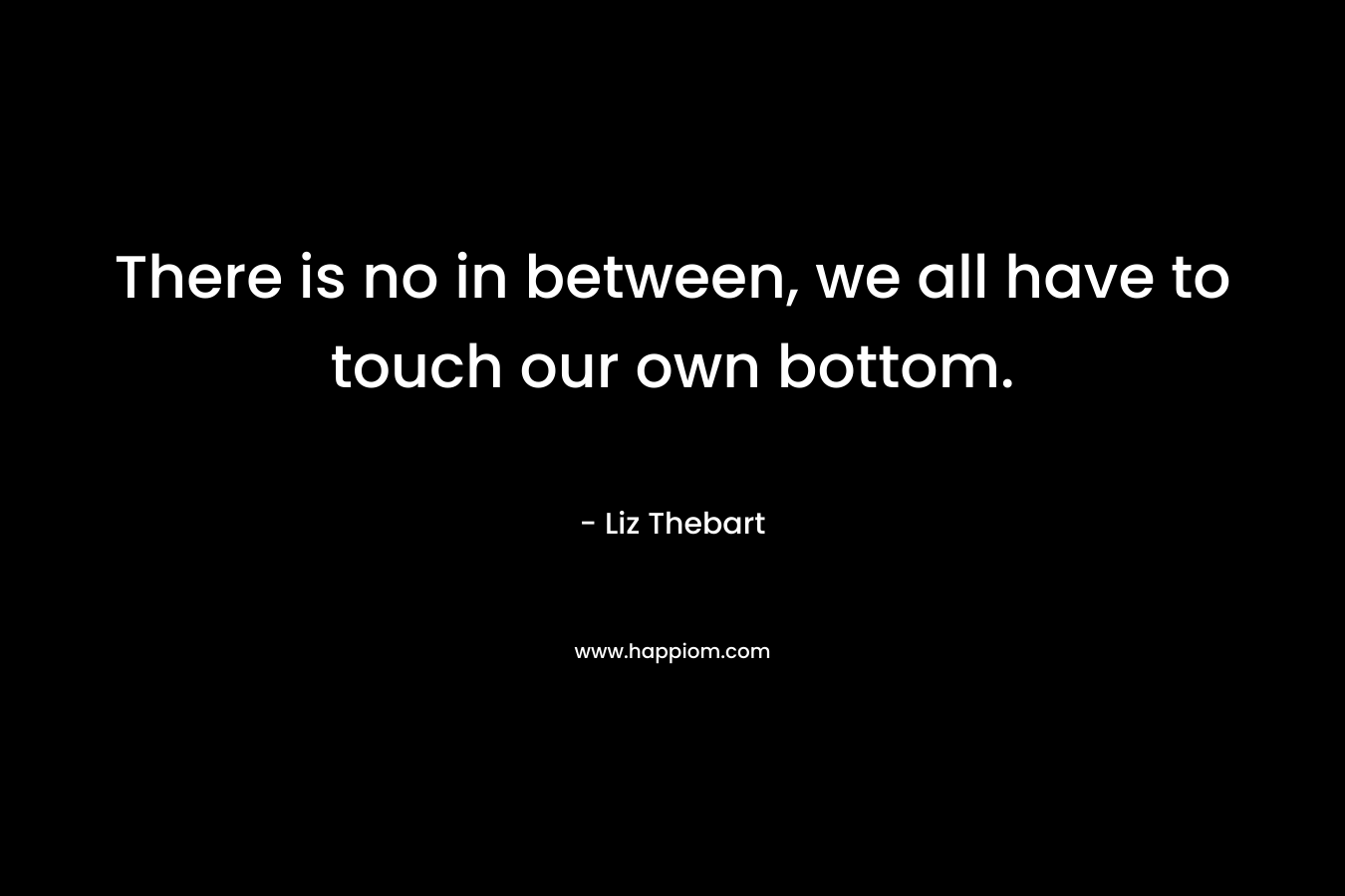 There is no in between, we all have to touch our own bottom.