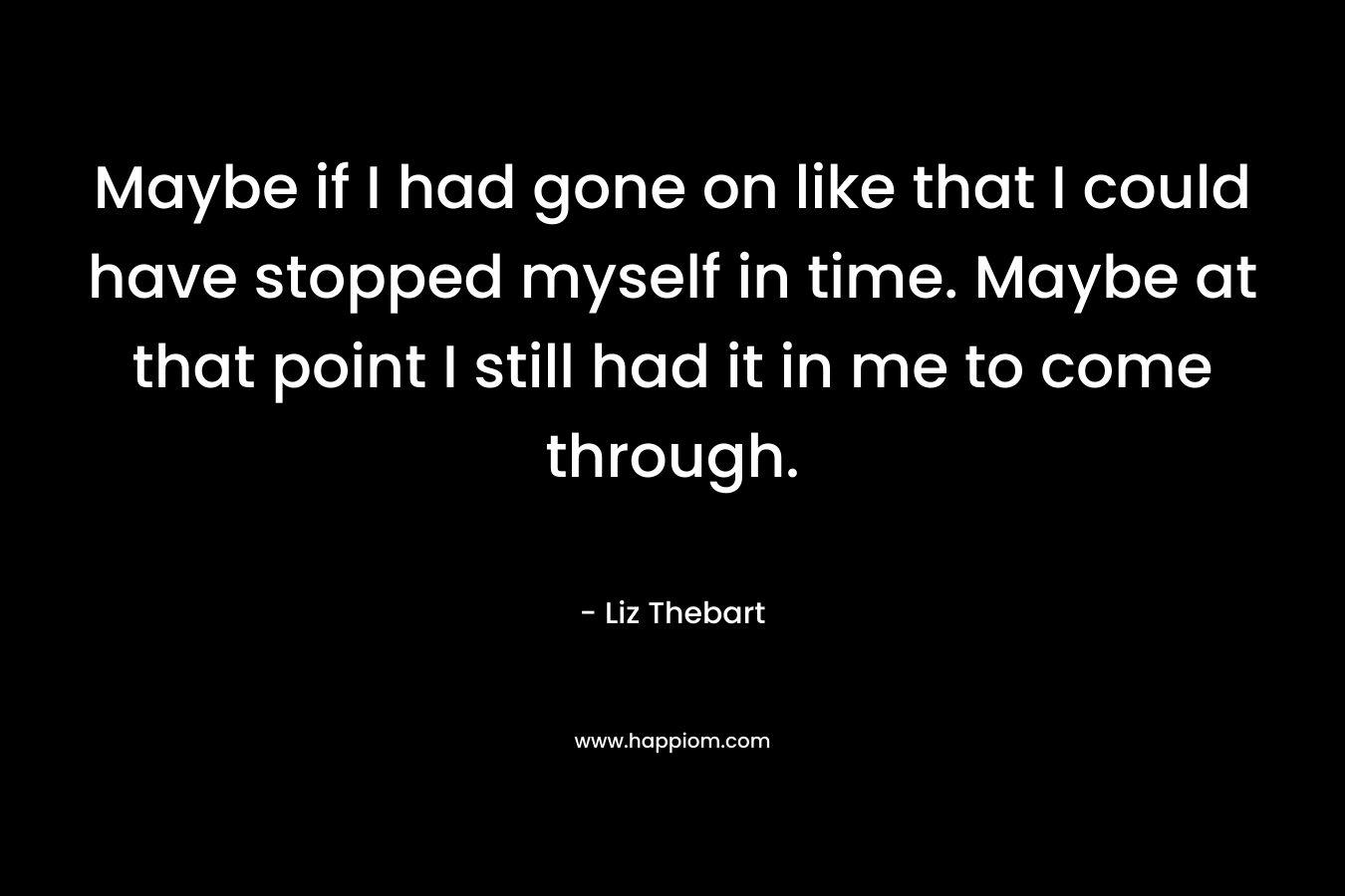 Maybe if I had gone on like that I could have stopped myself in time. Maybe at that point I still had it in me to come through. – Liz Thebart