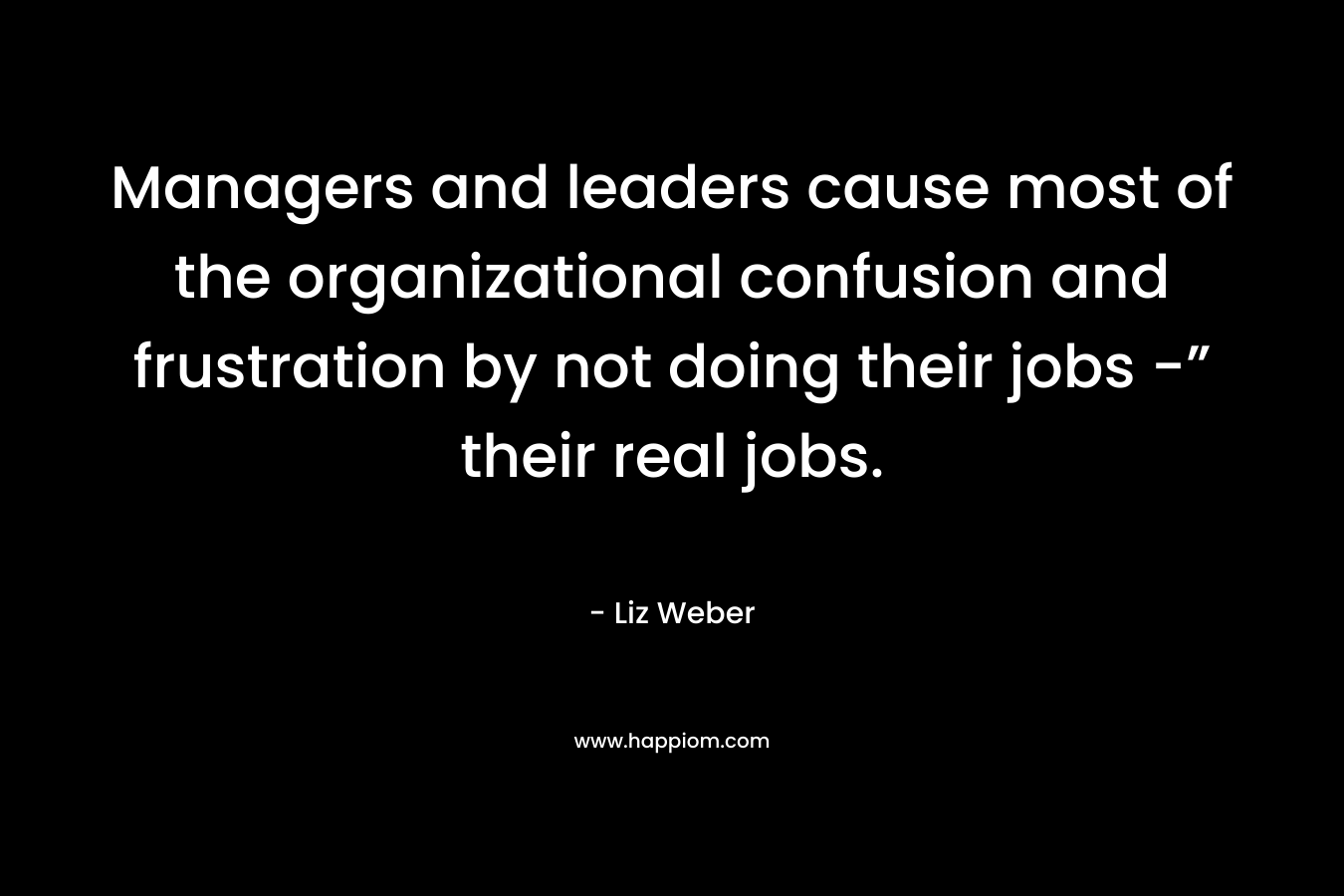 Managers and leaders cause most of the organizational confusion and frustration by not doing their jobs -” their real jobs. – Liz Weber