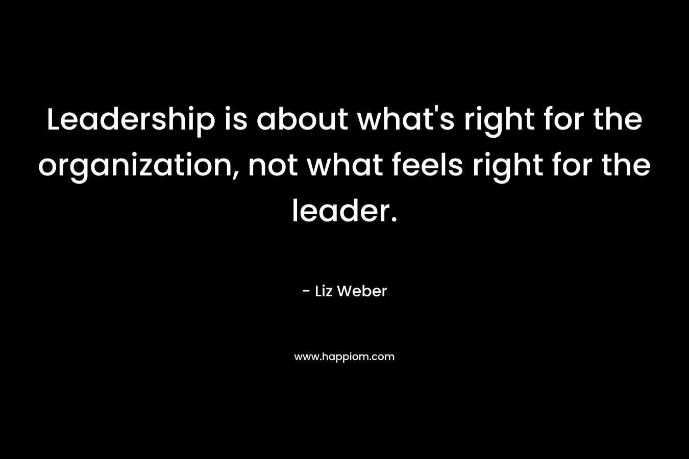 Leadership is about what’s right for the organization, not what feels right for the leader. – Liz Weber