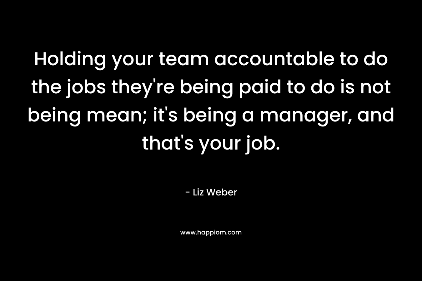 Holding your team accountable to do the jobs they’re being paid to do is not being mean; it’s being a manager, and that’s your job. – Liz Weber