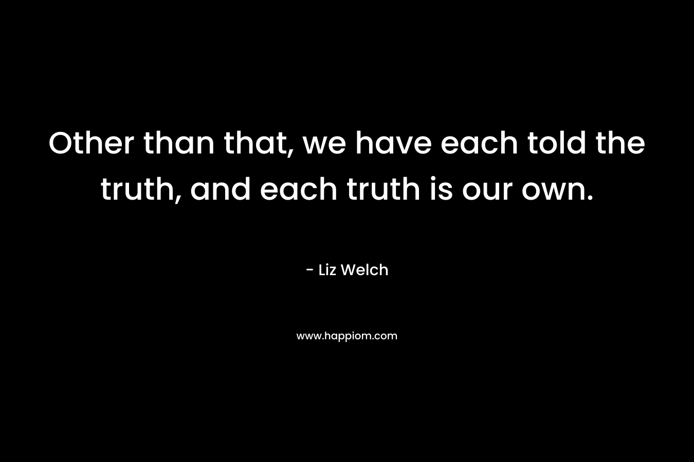 Other than that, we have each told the truth, and each truth is our own.