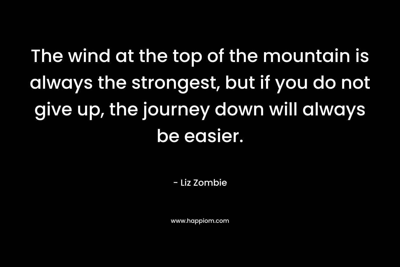 The wind at the top of the mountain is always the strongest, but if you do not give up, the journey down will always be easier. – Liz Zombie