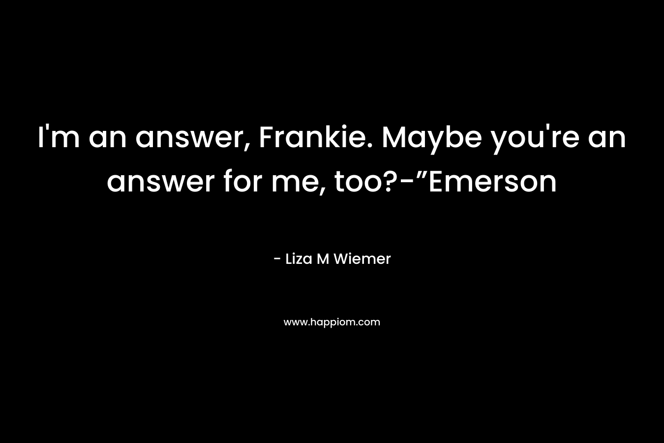 I’m an answer, Frankie. Maybe you’re an answer for me, too?-”Emerson – Liza M Wiemer