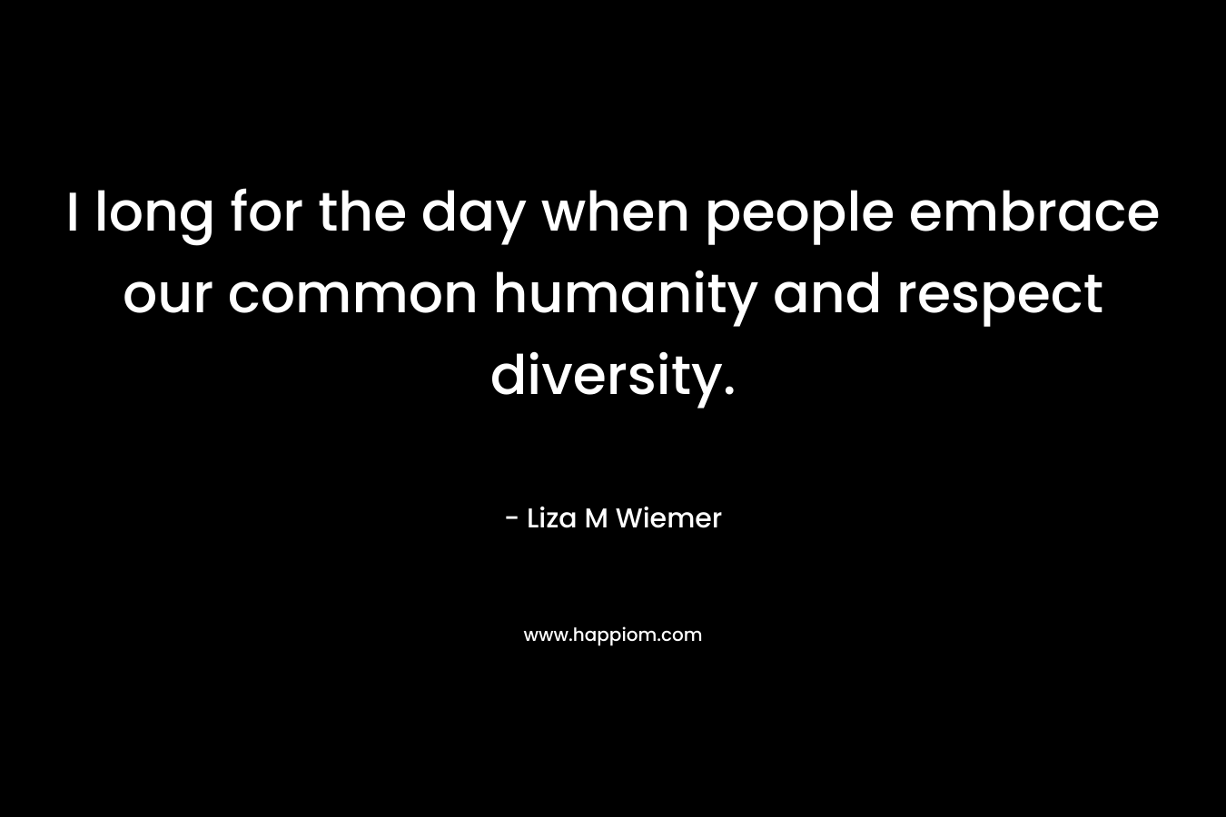 I long for the day when people embrace our common humanity and respect diversity. – Liza M Wiemer