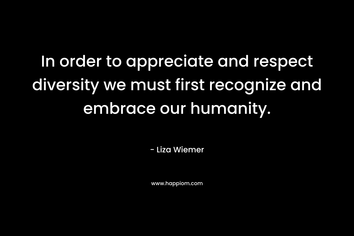In order to appreciate and respect diversity we must first recognize and embrace our humanity. – Liza Wiemer