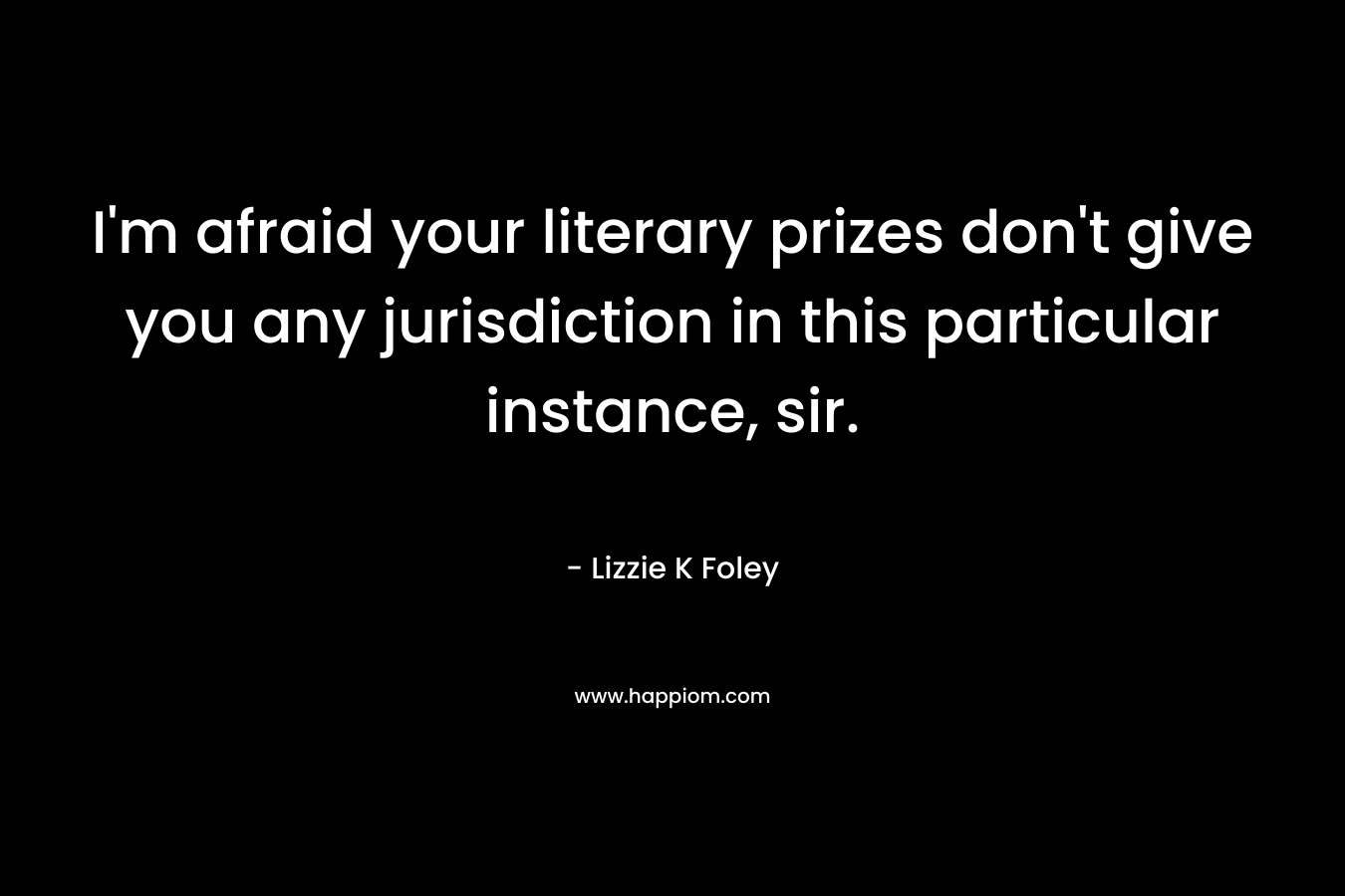 I’m afraid your literary prizes don’t give you any jurisdiction in this particular instance, sir. – Lizzie K Foley
