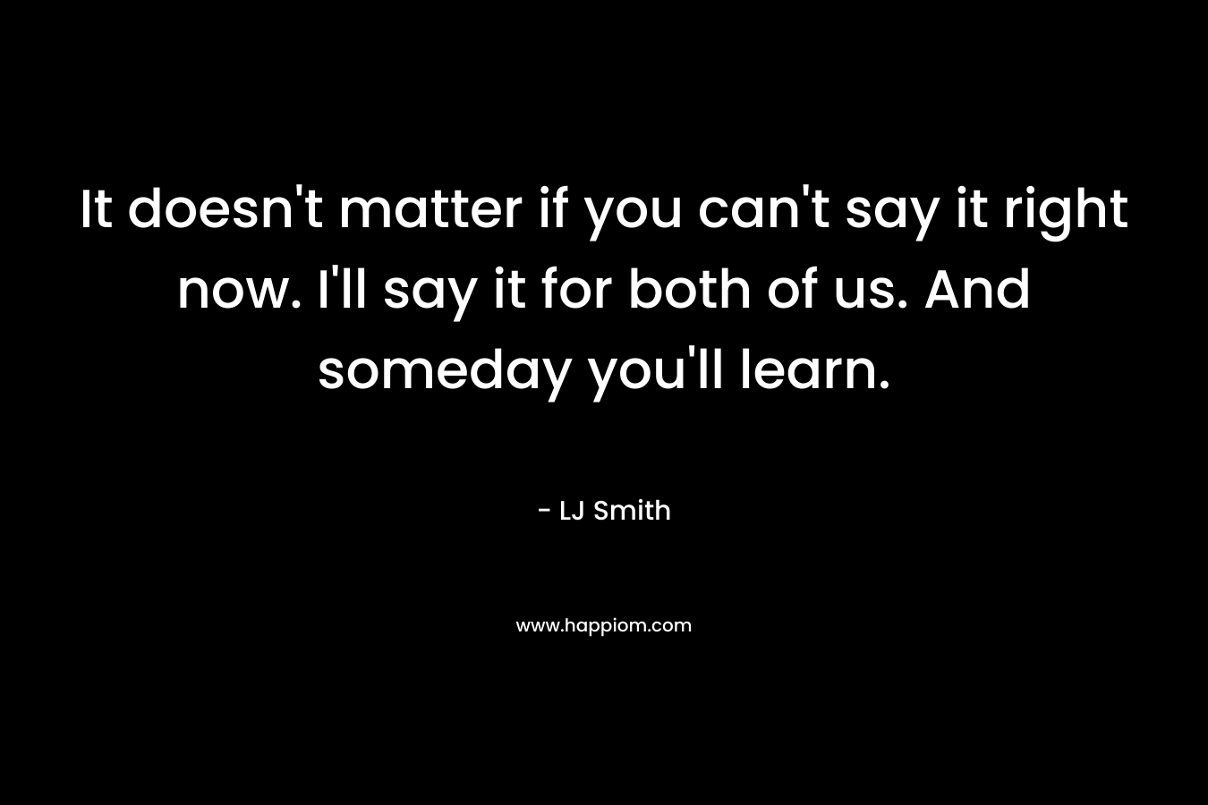 It doesn’t matter if you can’t say it right now. I’ll say it for both of us. And someday you’ll learn. – LJ Smith