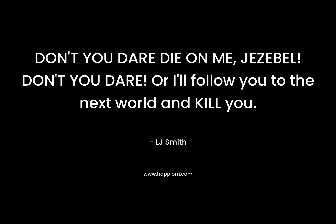 DON’T YOU DARE DIE ON ME, JEZEBEL! DON’T YOU DARE! Or I’ll follow you to the next world and KILL you. – LJ Smith