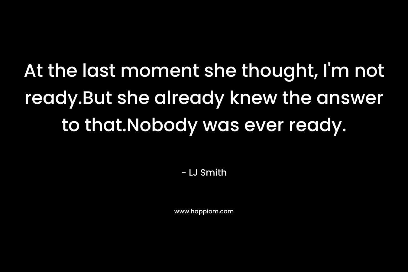 At the last moment she thought, I’m not ready.But she already knew the answer to that.Nobody was ever ready. – LJ Smith