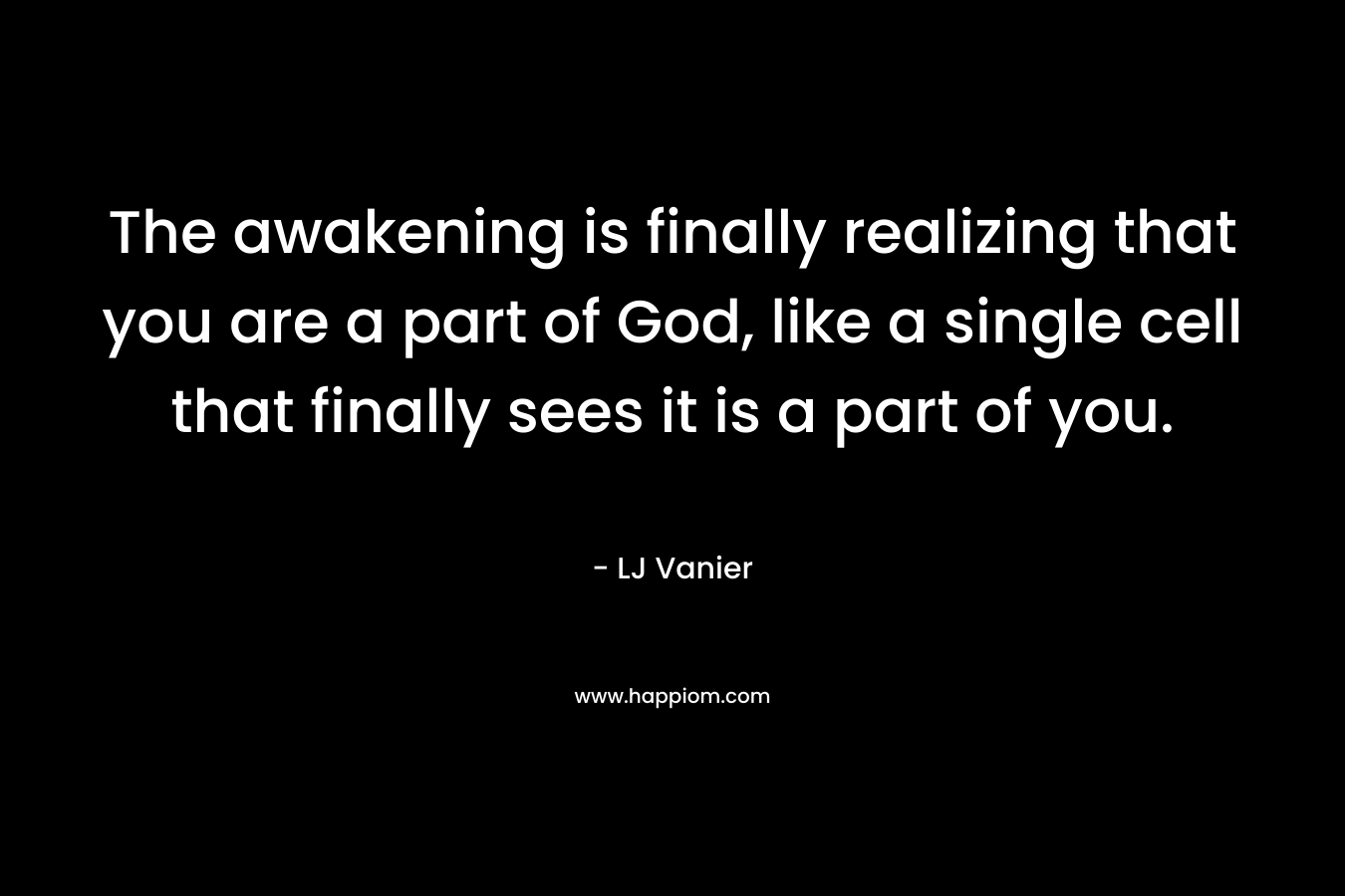 The awakening is finally realizing that you are a part of God, like a single cell that finally sees it is a part of you. – LJ Vanier