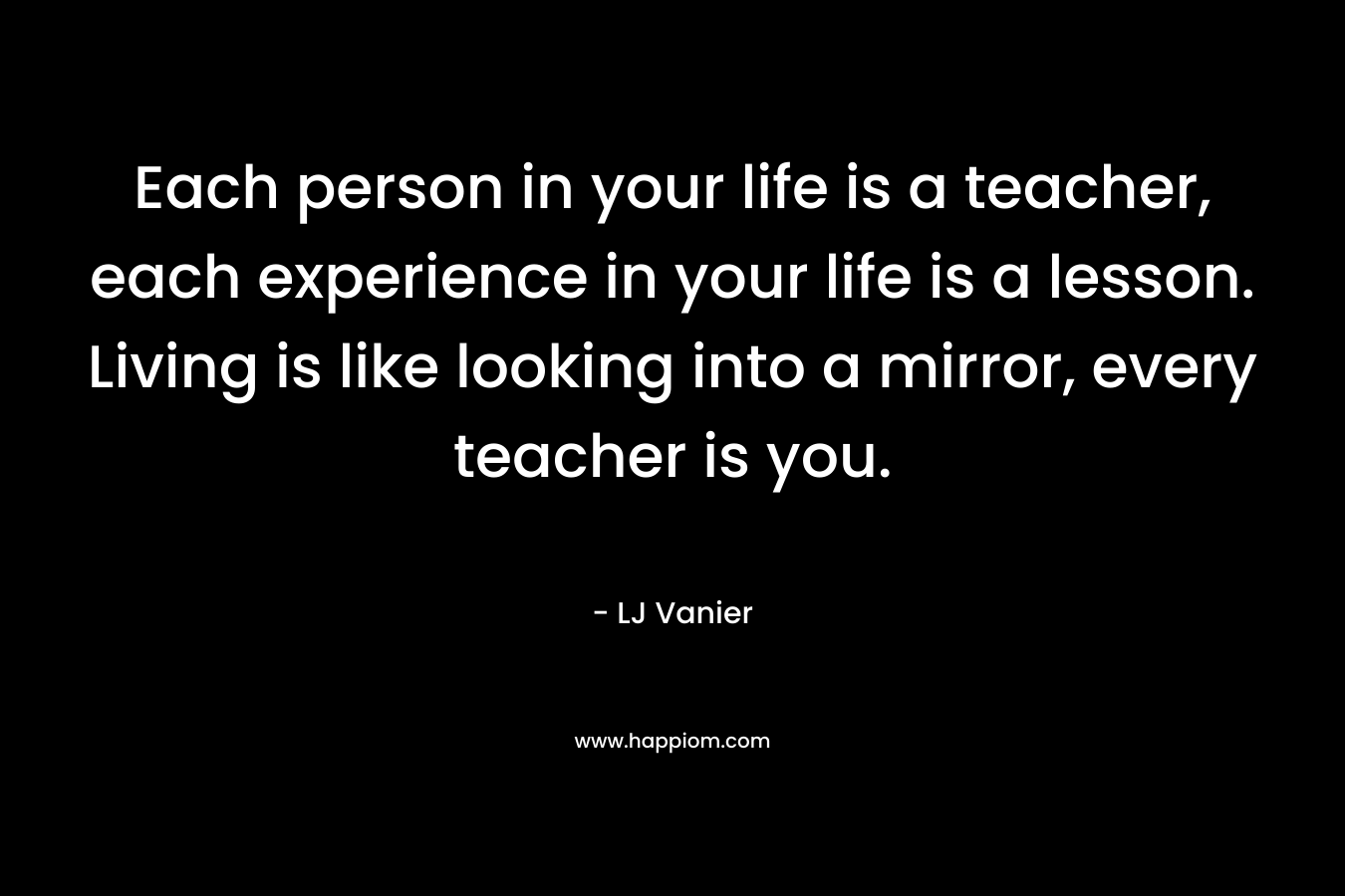 Each person in your life is a teacher, each experience in your life is a lesson. Living is like looking into a mirror, every teacher is you. – LJ Vanier