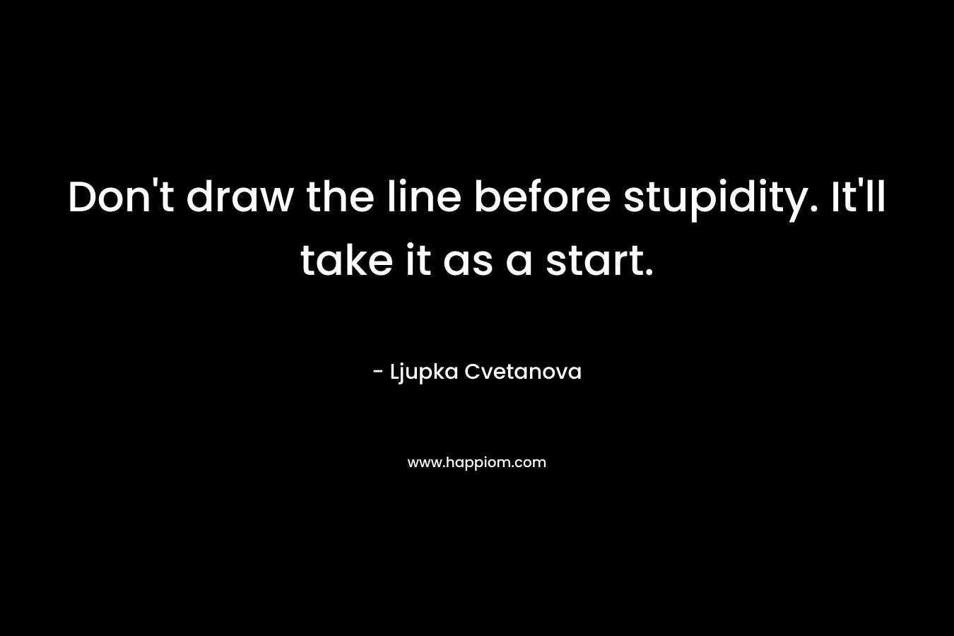 Don’t draw the line before stupidity. It’ll take it as a start. – Ljupka Cvetanova