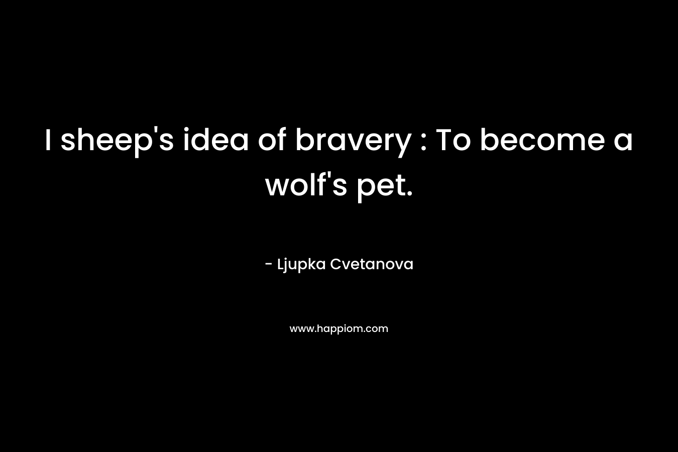 I sheep’s idea of bravery : To become a wolf’s pet. – Ljupka Cvetanova
