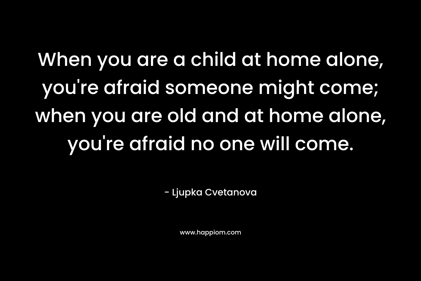 When you are a child at home alone, you're afraid someone might come; when you are old and at home alone, you're afraid no one will come.