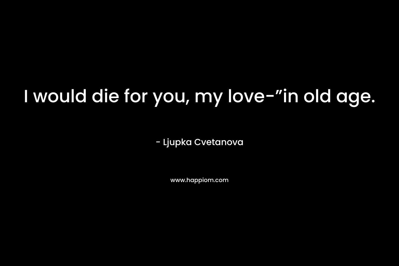 I would die for you, my love-”in old age.