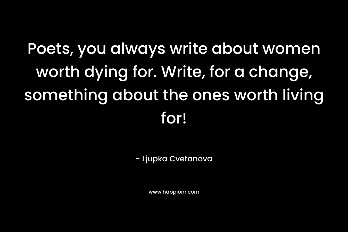 Poets, you always write about women worth dying for. Write, for a change, something about the ones worth living for!