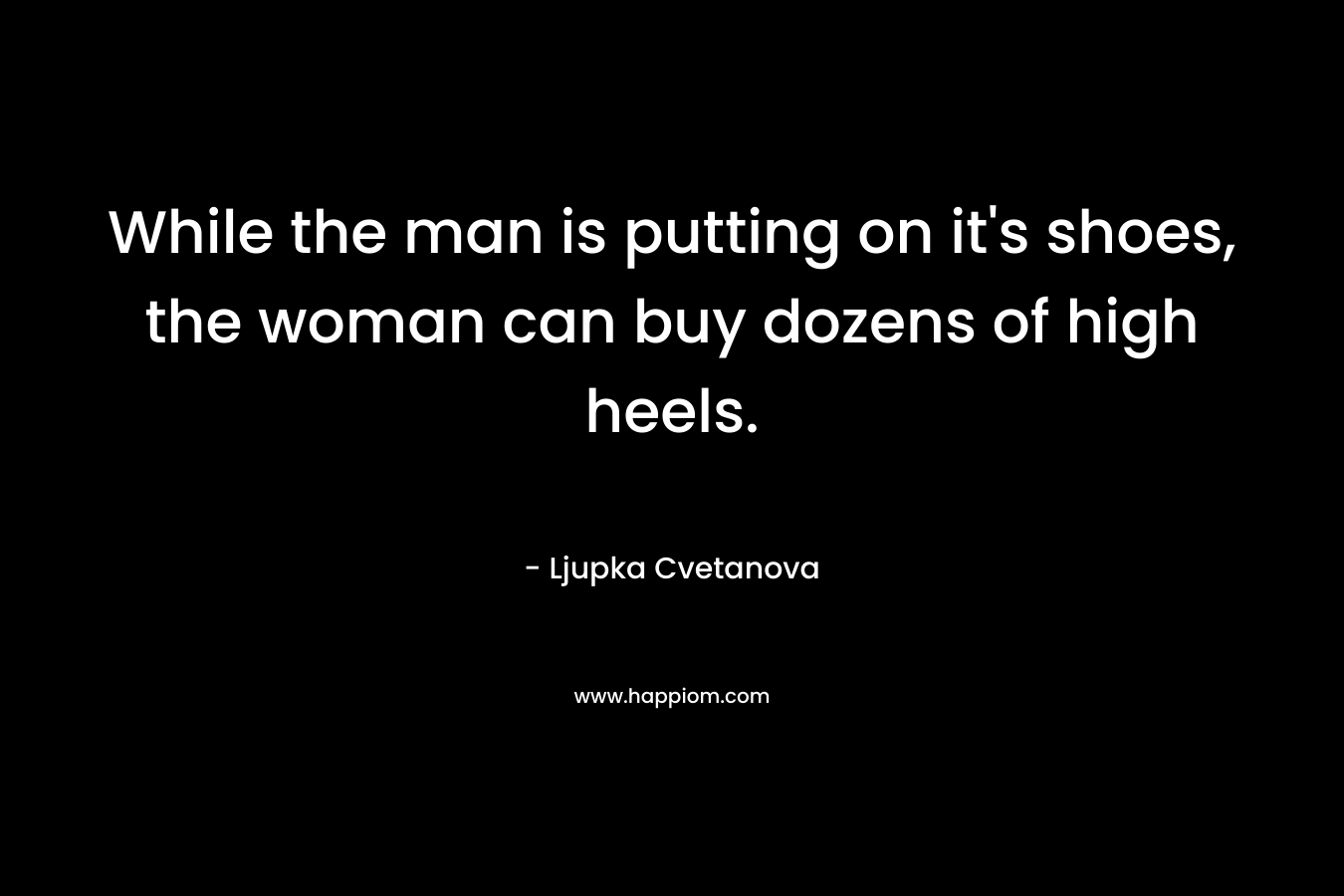 While the man is putting on it's shoes, the woman can buy dozens of high heels.