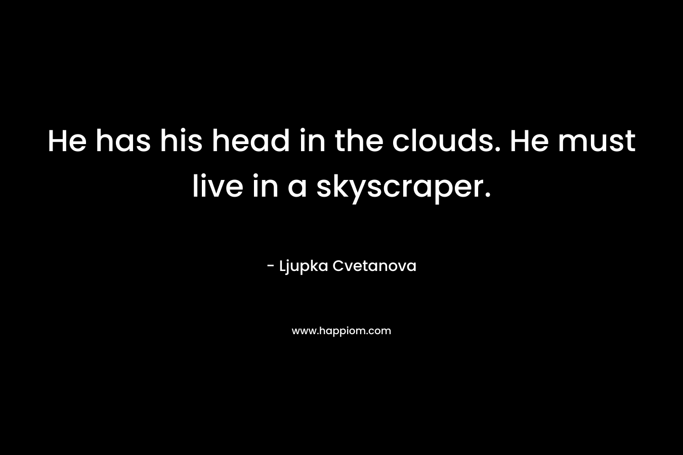He has his head in the clouds. He must live in a skyscraper.