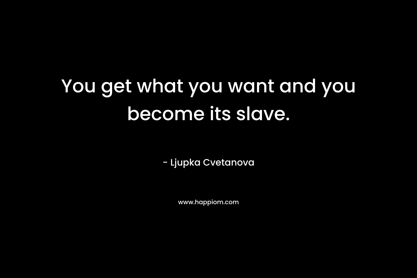 You get what you want and you become its slave.