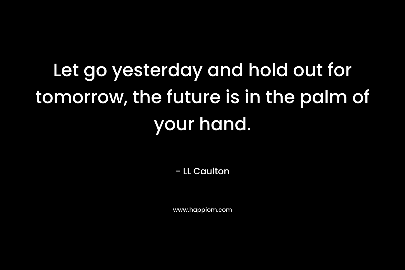 Let go yesterday and hold out for tomorrow, the future is in the palm of your hand.
