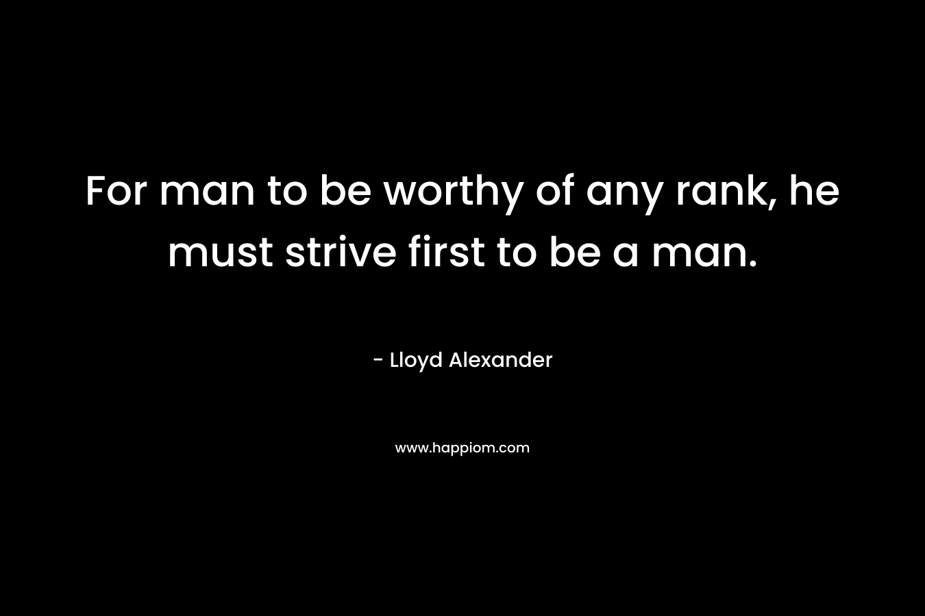 For man to be worthy of any rank, he must strive first to be a man.