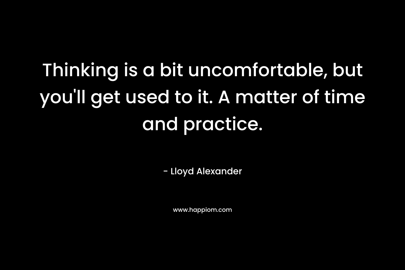 Thinking is a bit uncomfortable, but you’ll get used to it. A matter of time and practice. – Lloyd Alexander
