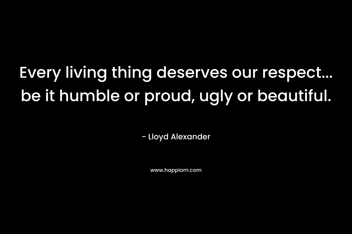 Every living thing deserves our respect… be it humble or proud, ugly or beautiful. – Lloyd Alexander
