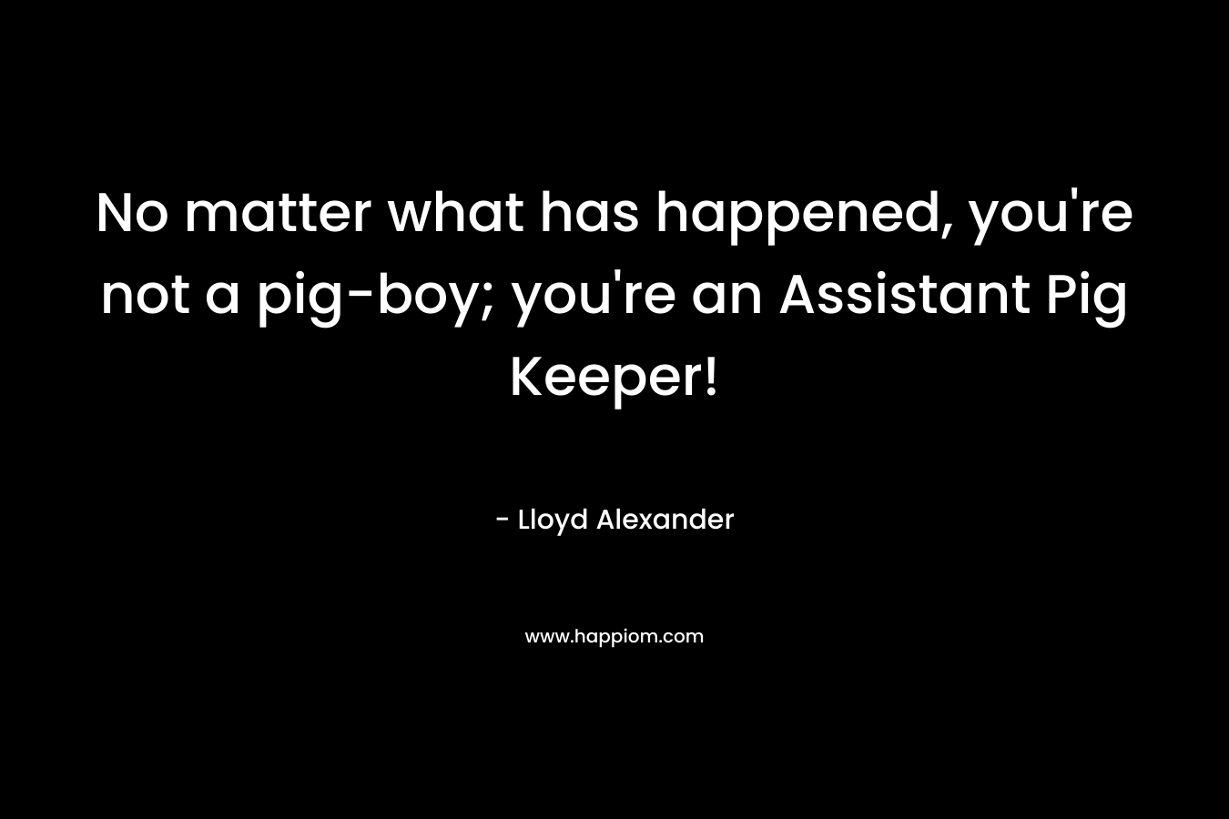 No matter what has happened, you’re not a pig-boy; you’re an Assistant Pig Keeper! – Lloyd Alexander