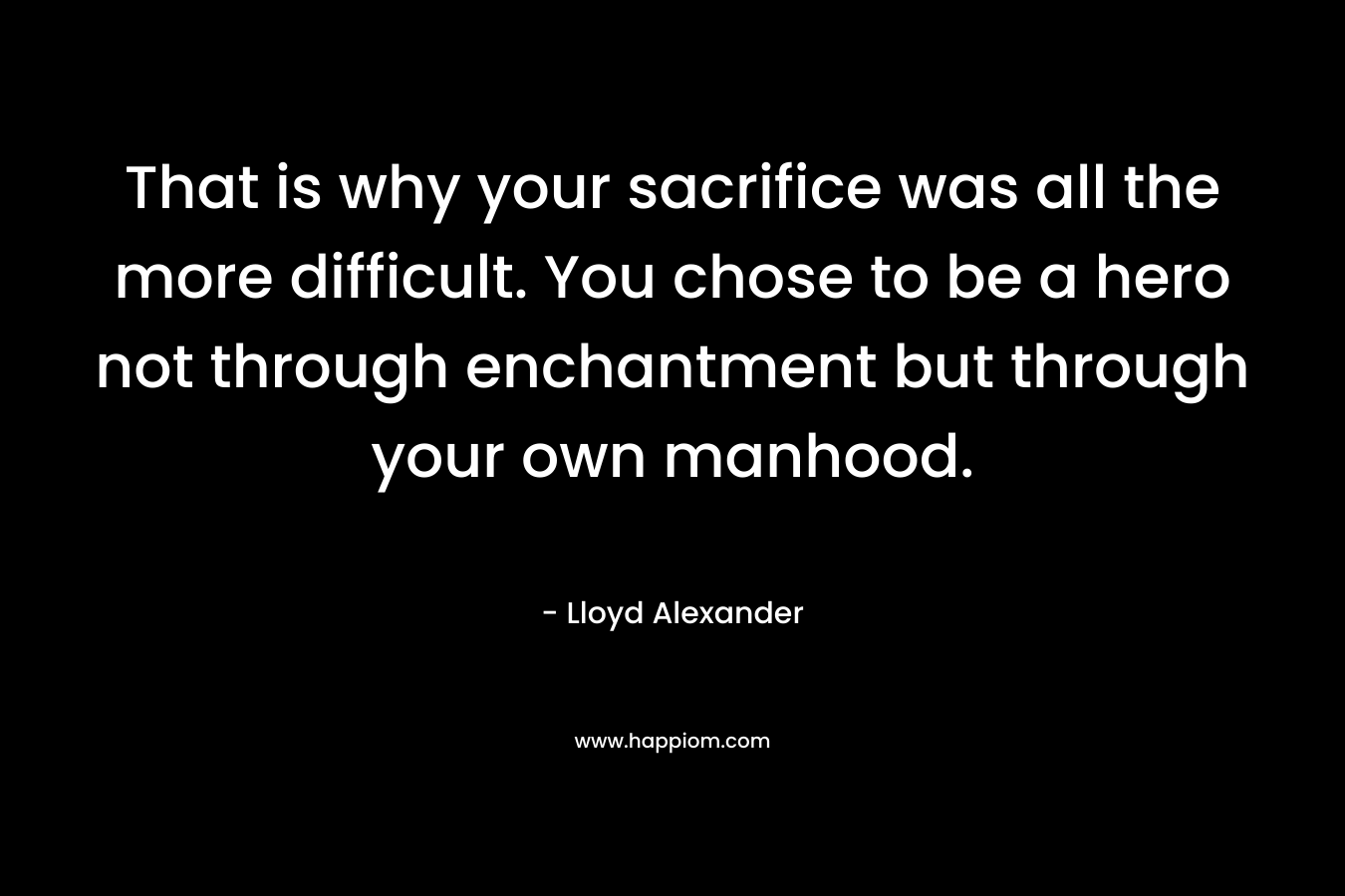 That is why your sacrifice was all the more difficult. You chose to be a hero not through enchantment but through your own manhood. – Lloyd Alexander