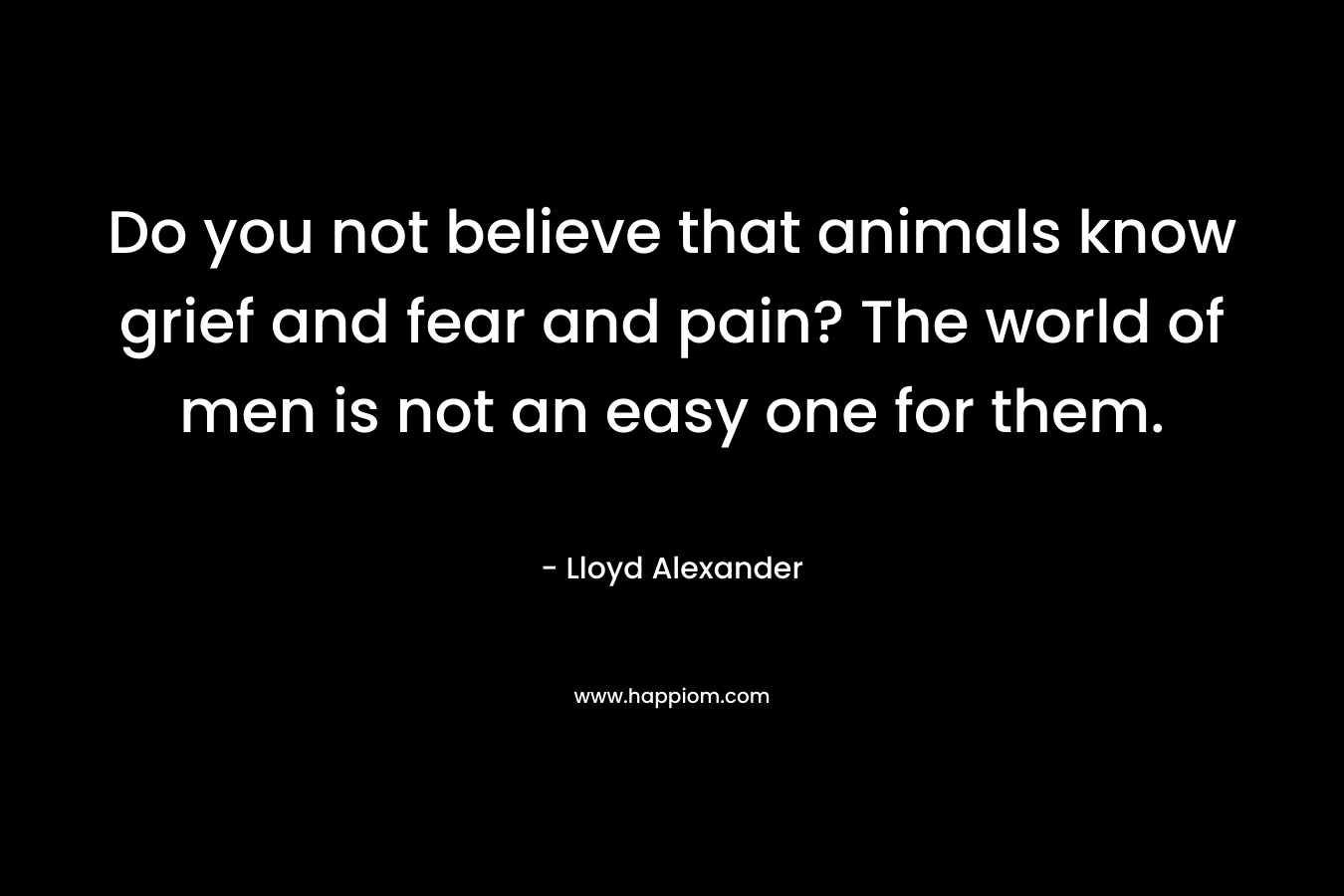 Do you not believe that animals know grief and fear and pain? The world of men is not an easy one for them. – Lloyd Alexander