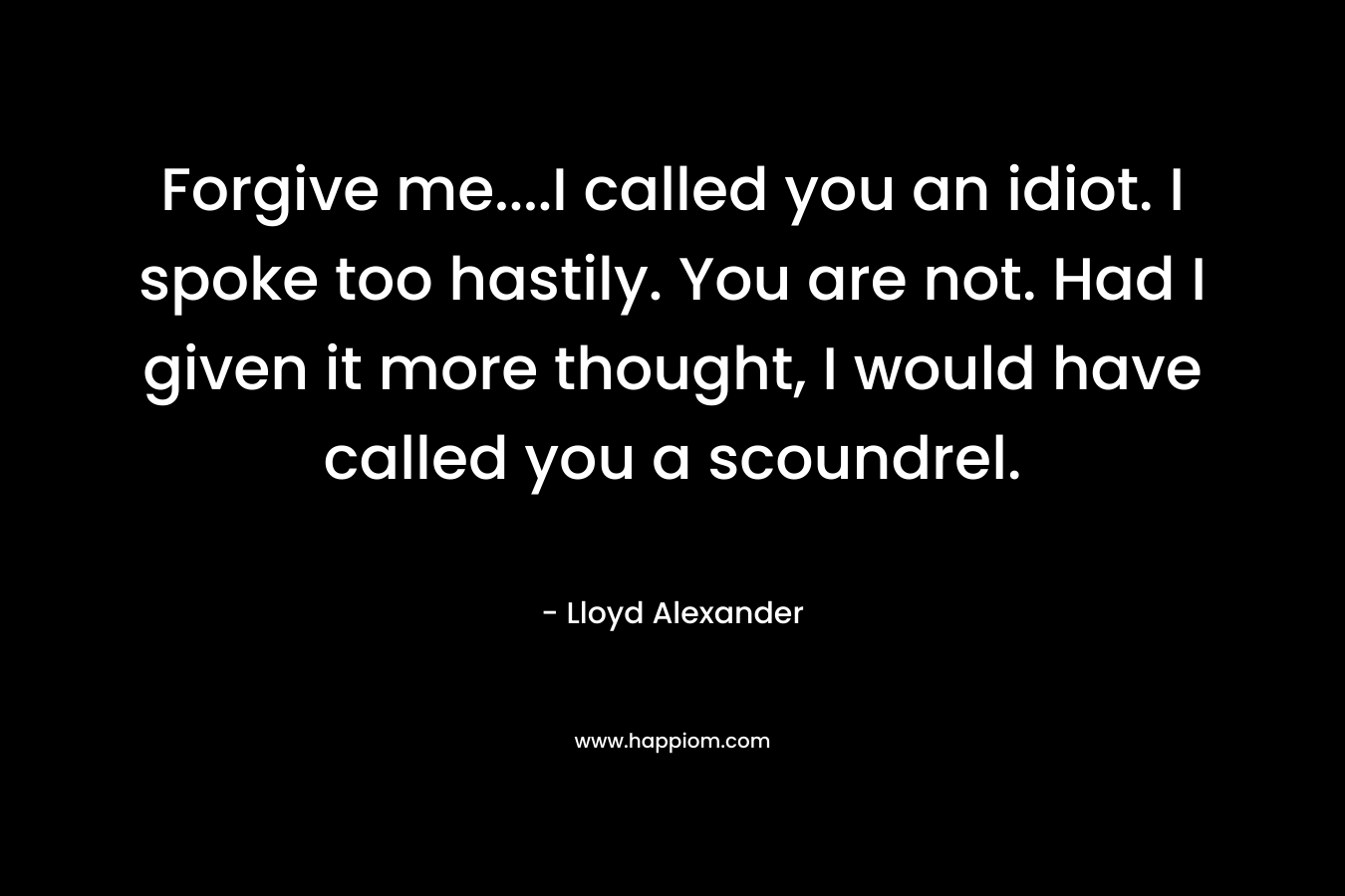 Forgive me....I called you an idiot. I spoke too hastily. You are not. Had I given it more thought, I would have called you a scoundrel.