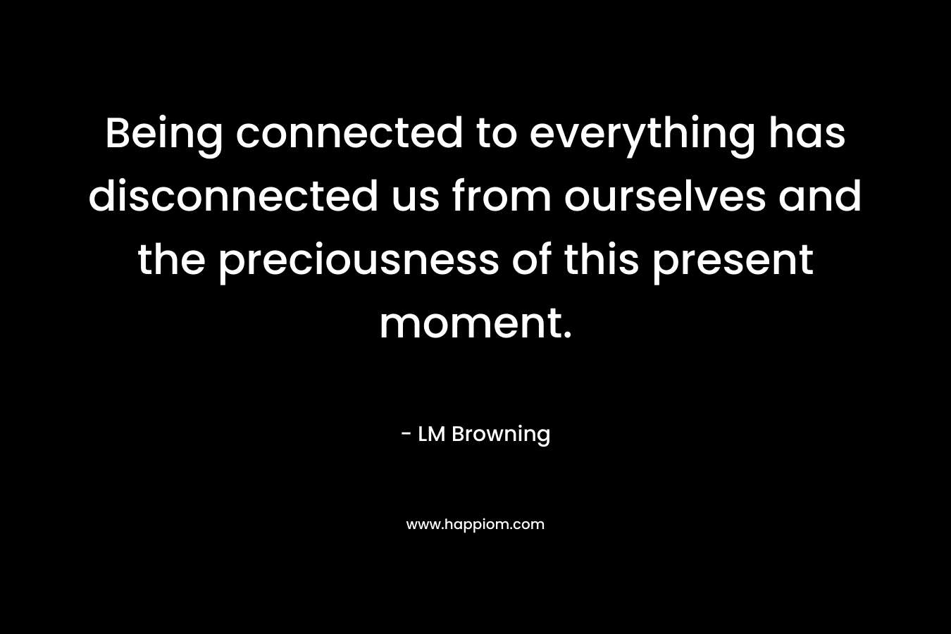 Being connected to everything has disconnected us from ourselves and the preciousness of this present moment. – LM Browning