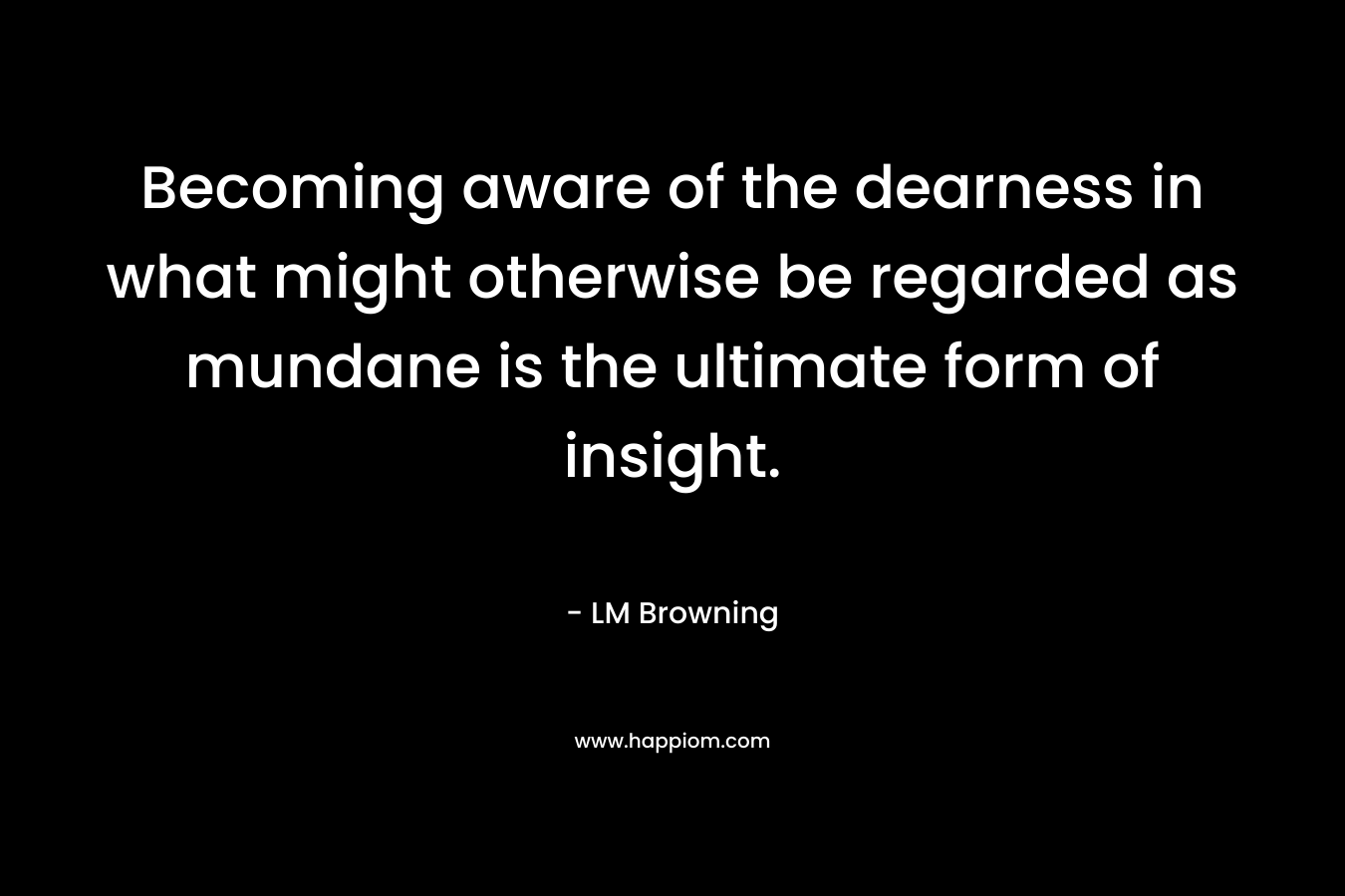 Becoming aware of the dearness in what might otherwise be regarded as mundane is the ultimate form of insight.