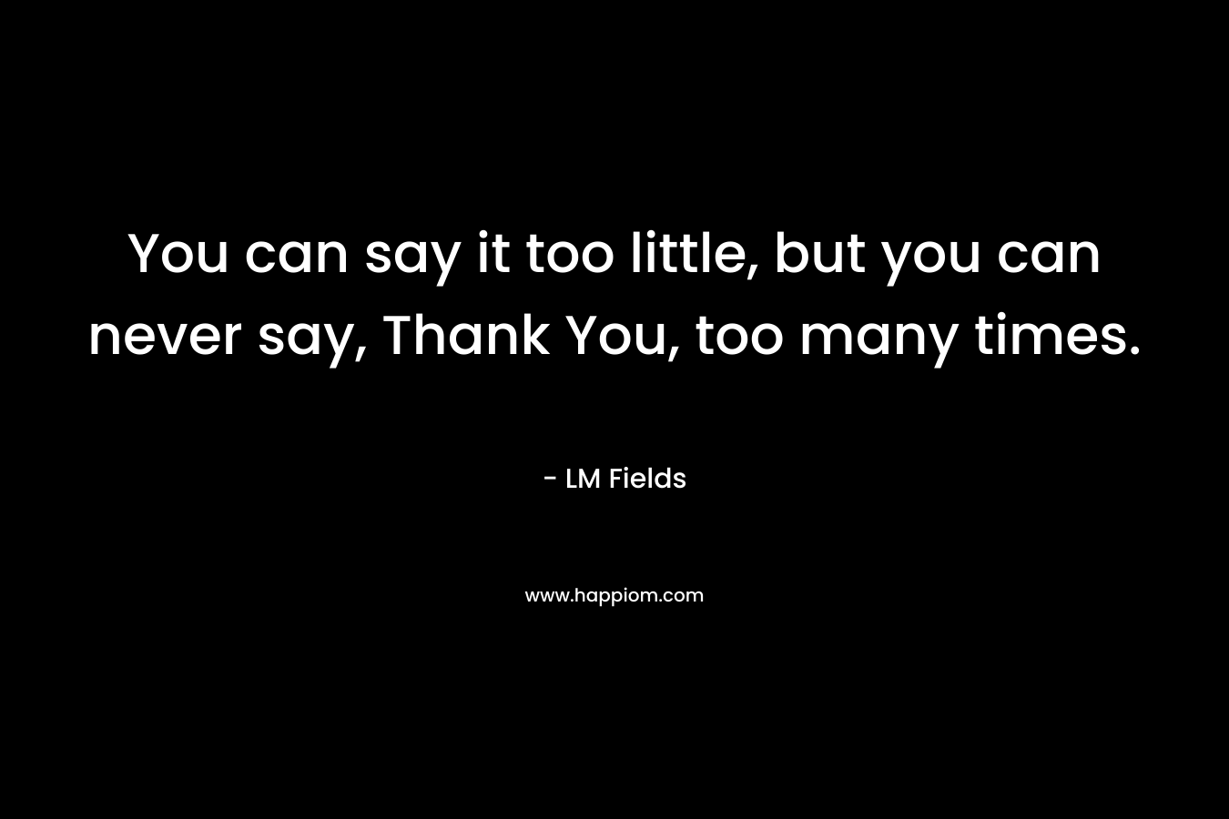 You can say it too little, but you can never say, Thank You, too many times.