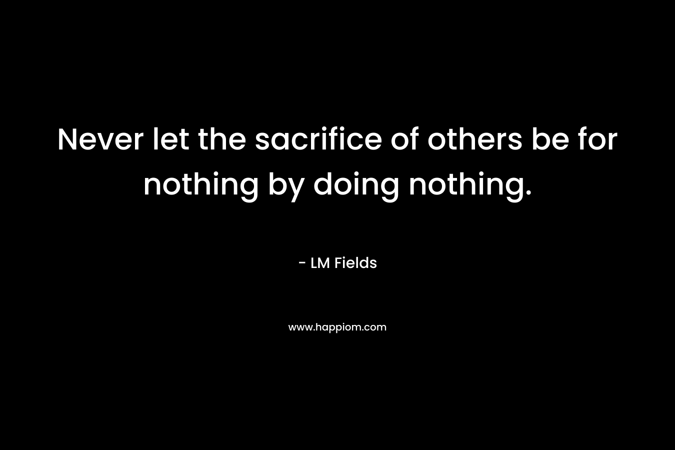 Never let the sacrifice of others be for nothing by doing nothing.
