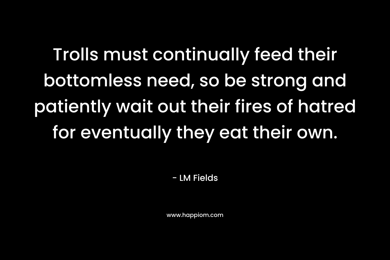 Trolls must continually feed their bottomless need, so be strong and patiently wait out their fires of hatred for eventually they eat their own.