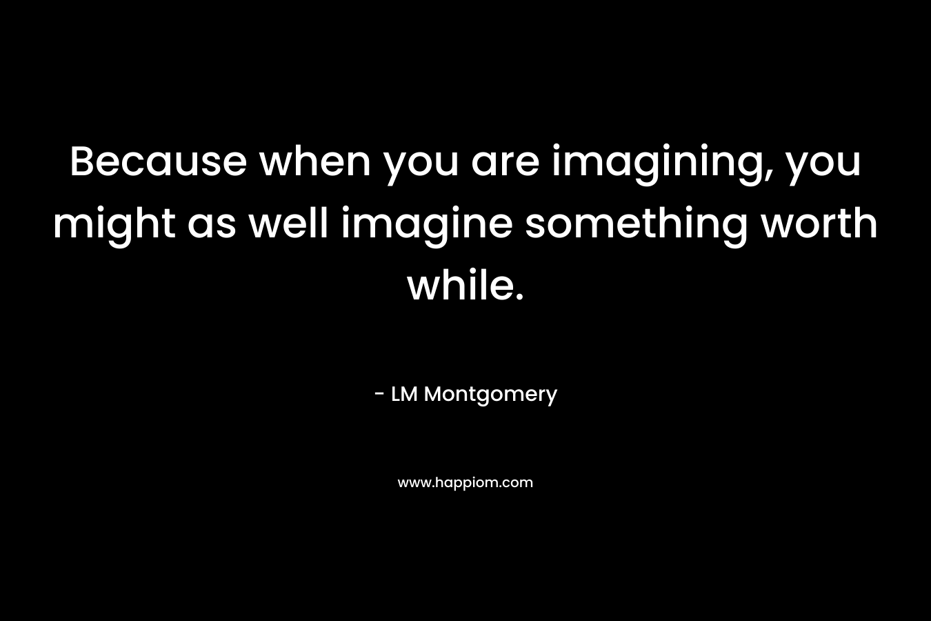 Because when you are imagining, you might as well imagine something worth while.