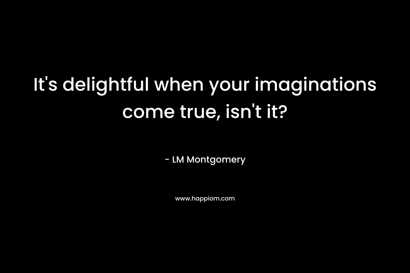It's delightful when your imaginations come true, isn't it?