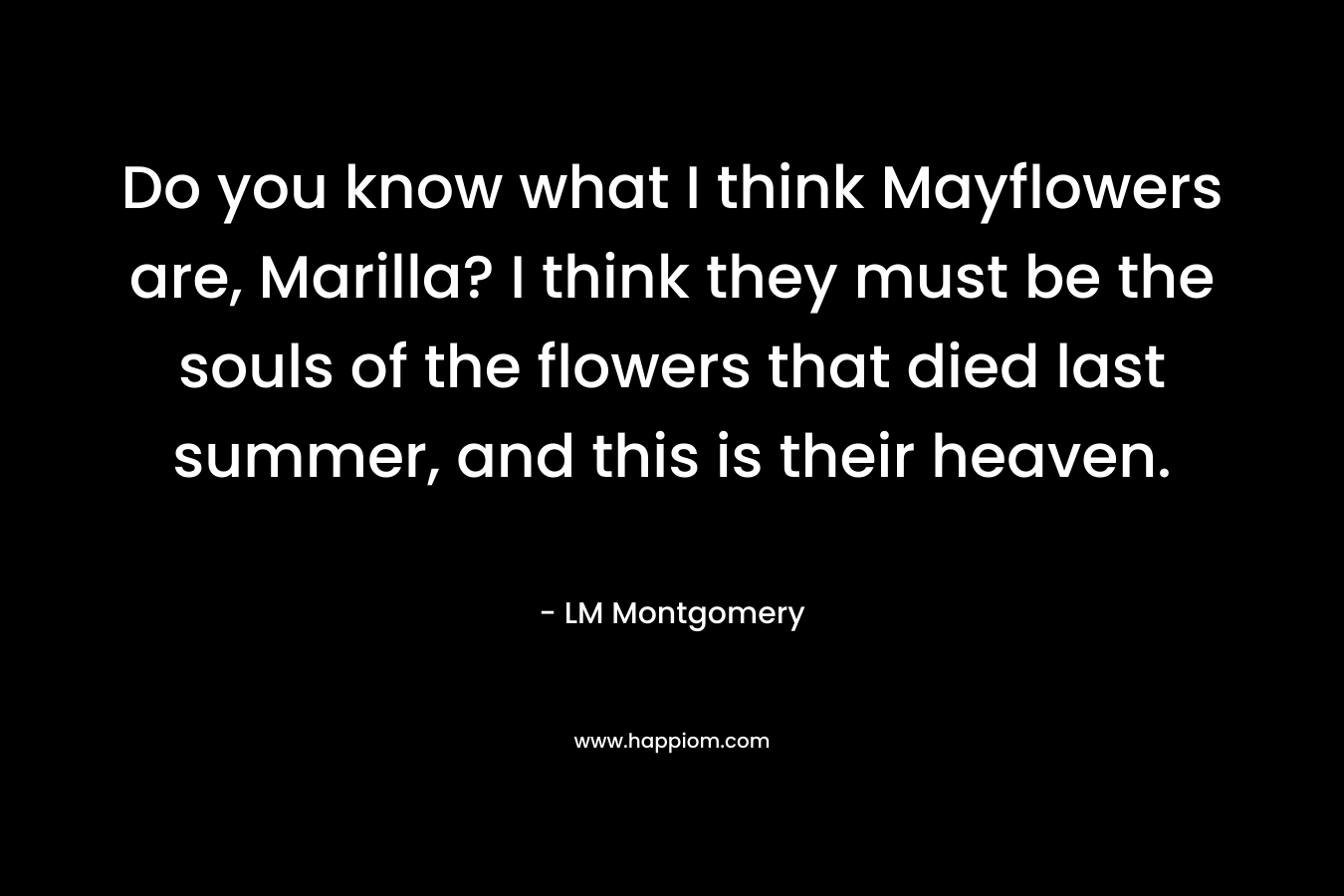 Do you know what I think Mayflowers are, Marilla? I think they must be the souls of the flowers that died last summer, and this is their heaven.