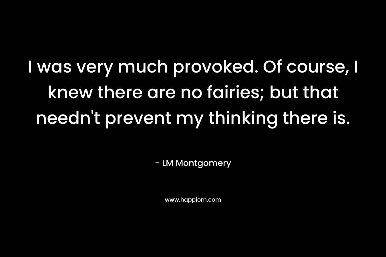 I was very much provoked. Of course, I knew there are no fairies; but that needn’t prevent my thinking there is. – LM Montgomery