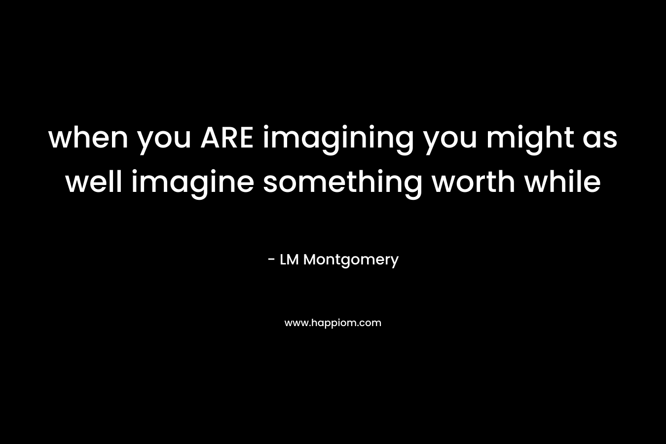 when you ARE imagining you might as well imagine something worth while